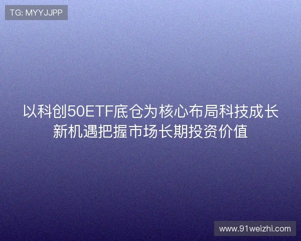 以科创50ETF底仓为核心布局科技成长新机遇把握市场长期投资价值 以科创50ETF底仓为核心布局科技成长新机遇把握市场长期投资价值